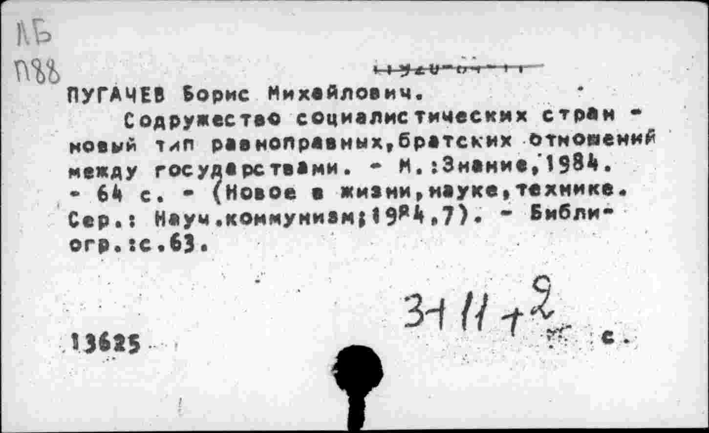 ﻿ПЭД)	» 1
ПУГАЧЕВ Борис Михайлович.
Содружество социалистических стран • новый тип равноправных,братских отношений между государствами. - М. : Знание,'! 984. - 64 с. - (Новое в жизни»науке»технике. Сер.: Наум.коммунизм}!9*4.7)• - Бмбли-огр.:с.бЗ>
3-( //